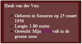 Text Box: Henk van der Ven:
Geboren in Someren op 25 maart 1956
Lengte: 1.80 meter
Gewicht: Mijn BMI valt in de groene zone
 
 
 
