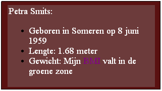 Text Box: Petra Smits:
Geboren in Someren op 8 juni 1959
Lengte: 1.68 meter
Gewicht: Mijn BMI valt in de groene zone
 
 
 

